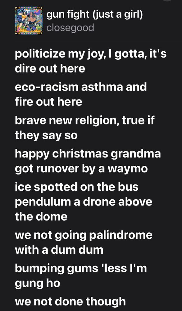 lyrics from closegood’s “gun fight (just a girl)” 

politicize my joy, I gotta, it's dire out here
eco-racism asthma and fire out here
brave new religion, true if they say so 
happy christmas grandma got runover by a waymo 
ice spotted on the bus pendulum a drone above the dome
we not going palindrome with a dum dum 
bumping gums 'less I'm gung ho
we not done though