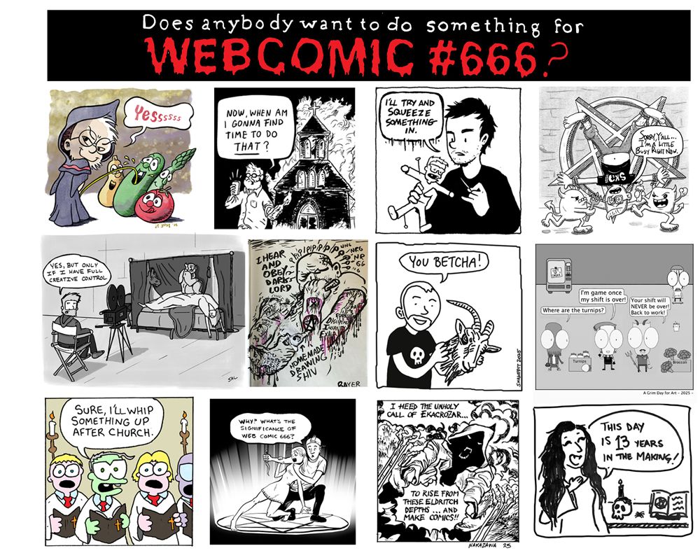 Does anybody want to do something for WEBCOMIC #666?
JT Yost "Yes"
Ollie Mikse "Now, when am I gonna find time to do that?"
Marcos Siref: "I'll try to squeeze something in"
Ricky Vigil: "Sorry, I'm kind of busy right now."
Sal Cipriana: "Yes, but only if I have creative control"
Josh Bayer: "I hear and obey, dark lord"
Ben Snakepit: You betcha!
Mikie Manzer: "I'm game once my shift is over" Cthulu: "Where are the turnips?" The Devil: "Your shift will NEVER be over. Get back to work."
Rick V.: "Sure, I'll whip something up after church"
Silas Haglund: "Why, what's the significance of web comic 666?"
Lucky Nakazawa: I heed the unholy call of Ekacrozar...to rise from the Eldritch depths...and make comics! 
Donna Ramone: This day is 13 years in the making! 
