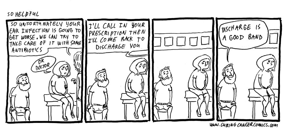 1. A doctor is telling a woman "So unfortunately your ear infection is going to get worse. We can try to take care of it with antibiotics." The woman sadly replies "OK doctor".

2. The doctor goes on, "I'll call in your prescription then I'll come back to discharge you." and the doctor walks out.

3. The woman's doofy spouse (our hero) looks at his very distressed wife.

4. He cheerfully says "Discharge is a good band".  The woman looks piiiissed. 