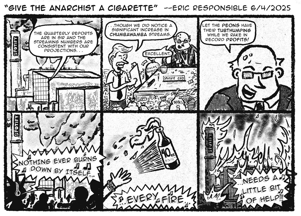 Give the Anarchist a Cigarette - Eric Responsible 6/4/2025

1. A voice calls out from Spotify HQ. "The quarterly reports are in Sid and the streaming numbers are consistent with our projections...

2. A business with a mustache is reading off the rest of his report. "...though we did notice a significant increase in CHUMBAWAMBA streams."  The bald evil boss says "Excellent".

3. The boss continues. "Let the peons have their tubthumping while we rake in the record profits!"

4. A bunch of shadowy punks are outside of Spotify HQ. music is playing out of one of their headphones "Nothing ever burns down by itself..."

5. They throw a 40oz Molotov cocktail "...every fire...

6. Spotify HQ is burning. "...needs a little bit of help!!"