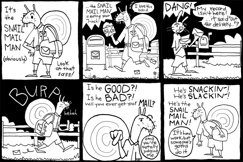 1. A literal Snail mail man is on the scene. It's the Snail Mail Man (obviously) Look at that sass!

2. ...the snail mail man is eating your 7-inch! He is saying "I love this band."

3. A rabbit goes through his mail "DANG! My record isn't here! ...it said it was out for delivery."

4. Snail mail man BURPS and laughs "hehehe"

5. Is he GOOD?! Is he BAD?! Will you ever get your MAIL? "omg you're totally judging me."

6. He's SNACKIN'! He's SLACKIN! He's the SNAIL MAIL MAN! "It's hard work, but someone's gotta do it."