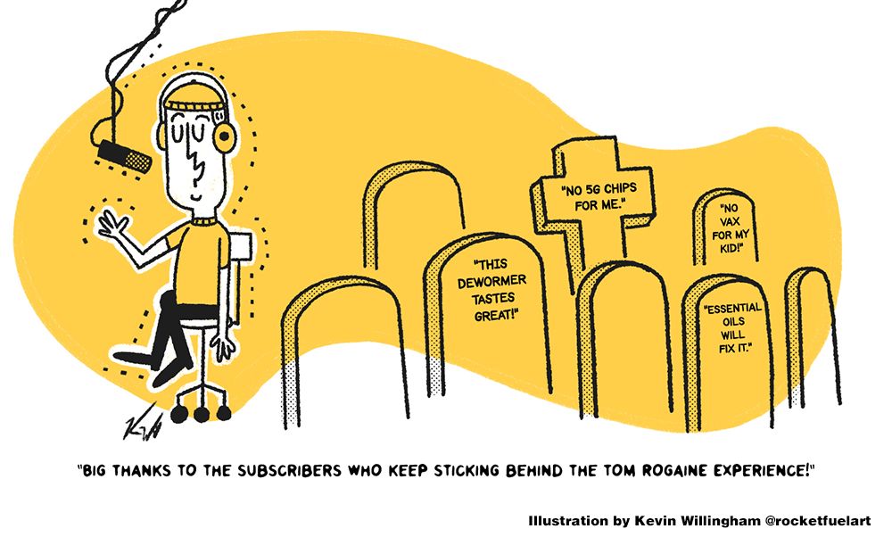 A podcast type saying "Big thanks to the subscribers who keep sticking behind the Tom Rogaine Experience!". He is standing in front of graves saying "This Dewormer tastes great" "No 5G chips for me" "No vax for my kid" "Essential oils will fix it". 

Illustration by Kevin Willingham
