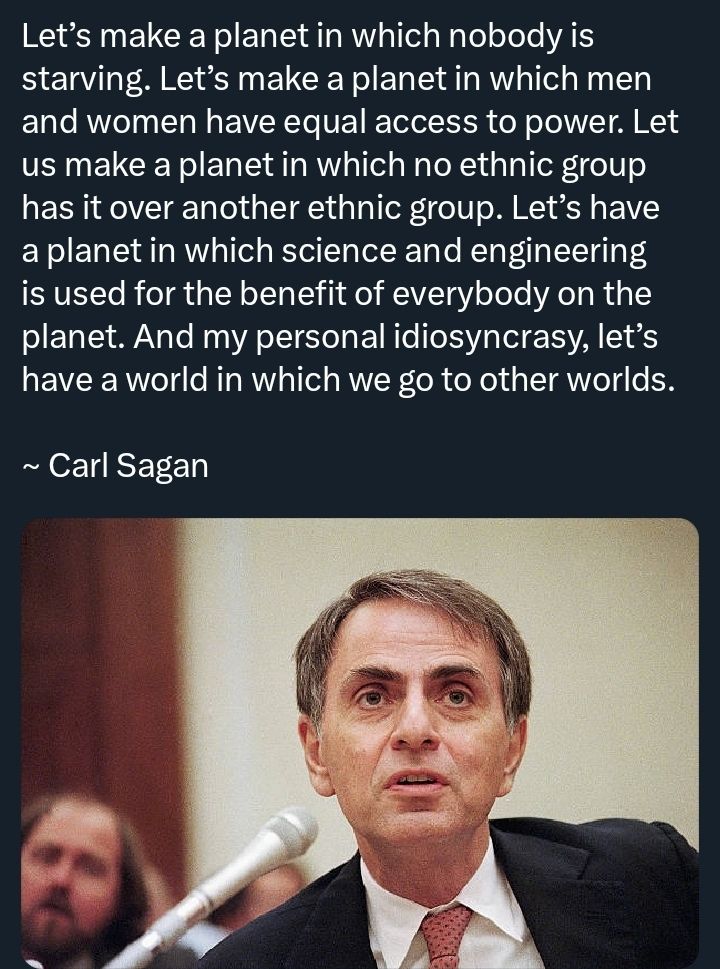 Let’s make a planet in which nobody is starving. Let’s make a planet in which men and women have equal access to power. Let us make a planet in which no ethnic group has it over another ethnic group. Let’s have a planet in which science and engineering is used for the benefit of everybody on the planet. And my personal idiosyncrasy, let’s have a world in which we go to other worlds.    

~ Carl Sagan