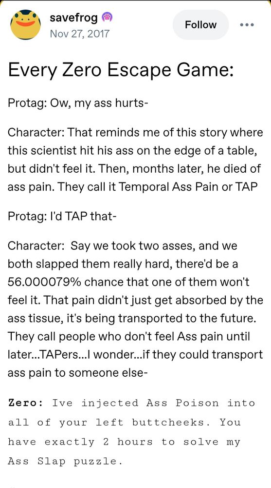 A post from savefrog on tumblr that reads "Every Zero Escape Game:
Protag: Ow, my ass hurts-

Character: That reminds me of this story where this scientist hit his ass on the edge of a table, but didn't feel it. Then, months later, he died of ass pain. They call it Temporal Ass Pain or TAP

Protag: I'd TAP that-

Character:  Say we took two asses, and we both slapped them really hard, there'd be a 56.000079% chance that one of them won't feel it. That pain didn't just get absorbed by the ass tissue, it's being transported to the future. They call people who don't feel Ass pain until later...TAPers...I wonder...if they could transport ass pain to someone else-

Zero: Ive injected Ass Poison into all of your left buttcheeks. You have exactly 2 hours to solve my Ass Slap puzzle."