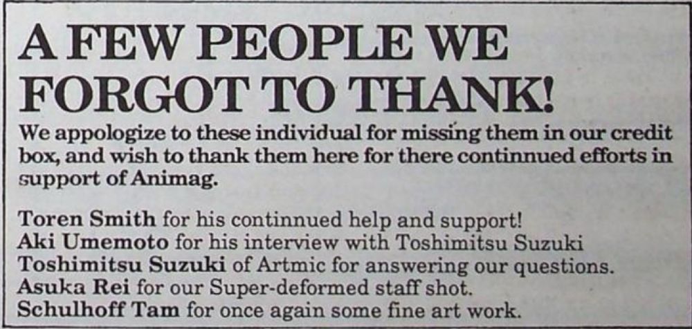 A FEW PEOPLE WE FORGOT TO THANK!
We appologize to these individual for missing them in our credit box, and wish to thank them here for there continued efforts in support of Animag.
Toren Smith for his continued help and support!
Aki Umemoto for his interview with Toshimitsu Suzuki Toshimitsu Suzuki of Artmic for answering our questions.
Asuka Rei for our Super-deformed staff shot.
Schulhoff Tam for once again some fine art work.
