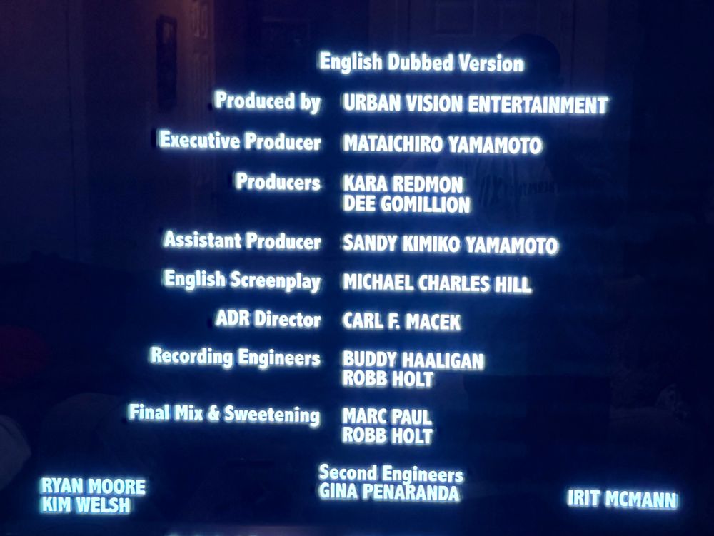 English Dubbed Version
Produced by
TURBAN VISION ENTERTAINMENT
Executive Producer
MATAICHIRO YAMAMOTO
Producers
KARA REDMON
DEE GOMILLION
Assistant Producer SANDY KIMIKO YAMAMOTO
English Screenplay
ADR Director
Recording Engineers
Final Mix & Sweetening
MICHAEL CHARLES HILL
CARL F. MACEK
BUDDY HAALIGAN
ROBB HOLT
MARC PAUL
ROBB HOLT
Second Engineers
GINA PENARANDA