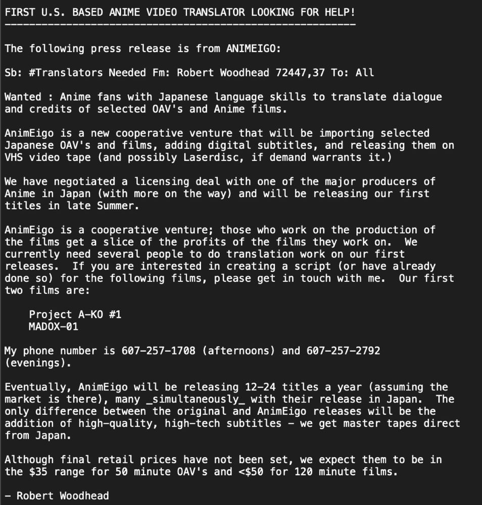 FIRST U.S. BASED ANIME VIDEO TRANSLATOR LOOKING FOR HELP!
The following press release is from ANIMEIGO:
Sb: #Translators Needed Fm: Robert Woodhead 72447,37 To: All
Wanted : Anime fans with Japanese language skills to translate dialogue and credits of selected AV's and Anime films.
AnimEigo is a new cooperative venture that will be importing selected Japanese OAV's and films, adding digital subtitles, and releasing them on VHS video tape (and possibly Laserdisc, if demand warrants it.)
We have negotiated a licensing deal with one of the major producers of Anime in Japan (with more on the way) and will be releasing our first titles in late Summer.
AnimEigo is a cooperative venture; those who work on the production of the films get a slice of the profits of the films they work on. We currently need several people to do translation work on our first releases. If you are interested in creating a script (or have already done so) for the following films, please get in touch with me. Our first two films are:
Project A-KO #1
MADOX-01
My phone number is 607-257-1708 (afternoons) and 607-257-2792
(evenings).
Eventually, AnimEigo will be releasing 12-24 titles a year (assuming the market is there, many _simultaneously_ with their release in Japan.
The
only difference between the original and AnimEigo releases will be the addition of high-quality, high-tech subtitles - we get master tapes direct from Japan.
Although final retail prices have not been set, we expect them to be in the $35 range for 50 minute OAV's and <$50 for 120 minute films.