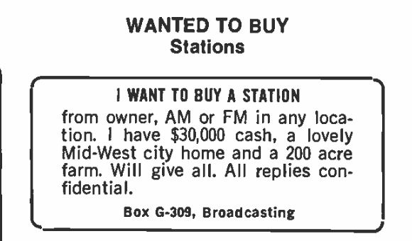 WANTED TO BUY STATIONS:

I WANT TO BUY A STATION from owner, AM or FM in any location. I have $30,000 cash, a lovely Mid-West city home and a 200 acre farm, Will give all. All replied confidential

Box G-309, Broadcasting