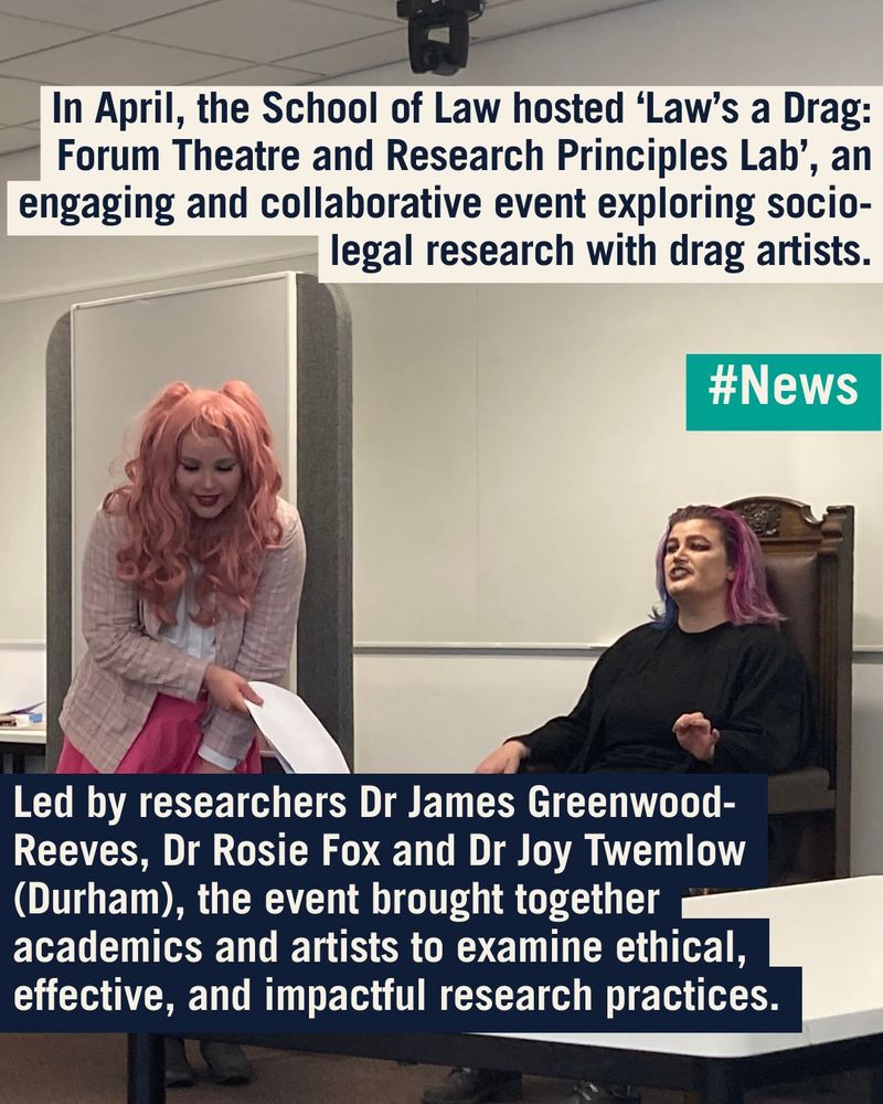 Background image of Drs Greenwood-Reeves and Fox performing their show. 

#News flare
Text reads: 
In April, the School of Law hosted Law’s a Drag: Forum Theatre and Research Principles Lab, an engaging and collaborative event exploring socio-legal research with drag artists.

Led by researchers Dr James Greenwood-Reeves, Dr Rosie Fox and Dr Joy Twemlow (Durham), the event brought together academics and artists to examine ethical, effective, and impactful research practices.