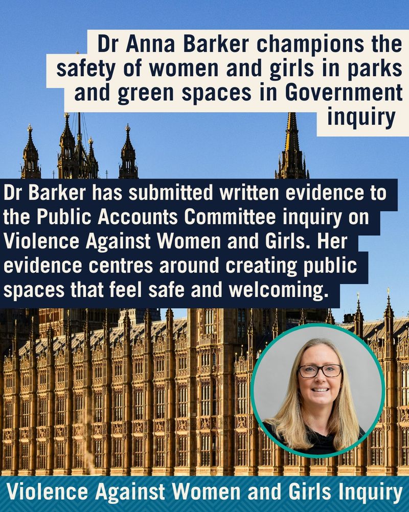 Background of houses of parliament. Text reads: 'Dr Anna Barker champions the safety of women and girls in parks and green spaces in Government inquiry. Dr Barker has submitted written evidence to the Public Accounts Committee inquiry on Violence Against Women and Girls. Her evidence centres around creating public spaces that feel safe and welcoming.'
Circle to bottom right with a picture of a smiling Dr Barker. 'Violence Against Women and Girls Inquiry' flare at bottom.
