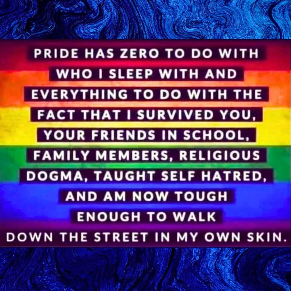 PRIDE HAS ZERO TO DO WITH WHO I SLEEP WITH AND

EVERYTHING TO DO WITH THE

FACT THAT I SURVIVED YOU,

YOUR FRIENDS IN SCHOOL,

FAMILY MEMBERS, RELIGIOUS

DOGMA, TAUGHT SELF HATRED,

AND AM NOW TOUGH ENOUGH TO WALK DOWN THE STREET IN MY OWN SKIN.