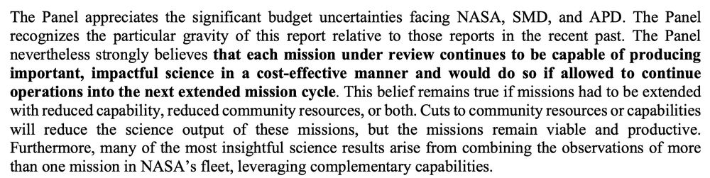 The Panel appreciates the significant budget uncertainties facing NASA, SMD, and APD. The Panel
recognizes the particular gravity of this report relative to those reports in the recent past. The Panel
nevertheless strongly believes that each mission under review continues to be capable of producing
important, impactful science in a cost-effective manner and would do so if allowed to continue
operations into the next extended mission cycle. This belief remains true if missions had to be extended
with reduced capability, reduced community resources, or both. Cuts to community resources or capabilities
will reduce the science output of these missions, but the missions remain viable and productive.
Furthermore, many of the most insightful science results arise from combining the observations of more than one mission in NASA’s fleet, leveraging complementary capabilities.