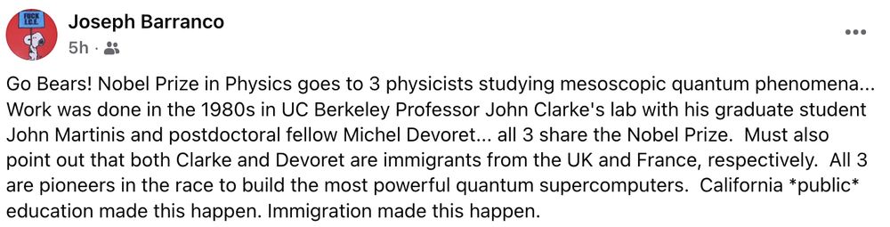 Joseph Barranco posted on social media: Go Bears! Nobel Prize in Physics goes to 3 physicists studying mesoscopic quantum phenomena... Work was done in the 1980s in UC Berkeley Professor John Clarke's lab with his graduate student John Martinis and postdoctoral fellow Michel Devoret... all 3 share the Nobel Prize.  Must also point out that both Clarke and Devoret are immigrants from the UK and France, respectively.  All 3 are pioneers in the race to build the most powerful quantum supercomputers.  California *public* education made this happen. Immigration made this happen.