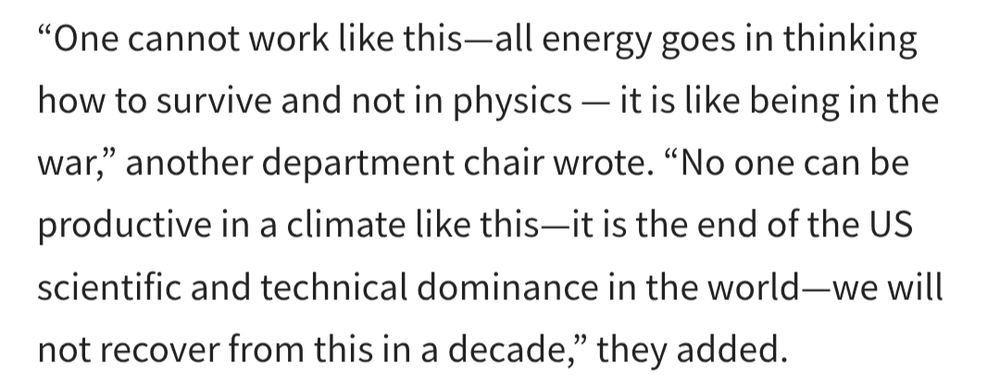 Excerpt from APS article on the new AIP report on impact of funding cuts in physics & astro departments: "One cannot work like this - all energy goes in thinking how to survive and not in physics - it is like being in the war," another department chair wrote. "No one can be productive in a climate like this - it is the end of the US scientific and technical dominance in the world - we will not recover from this in a decade," they added.