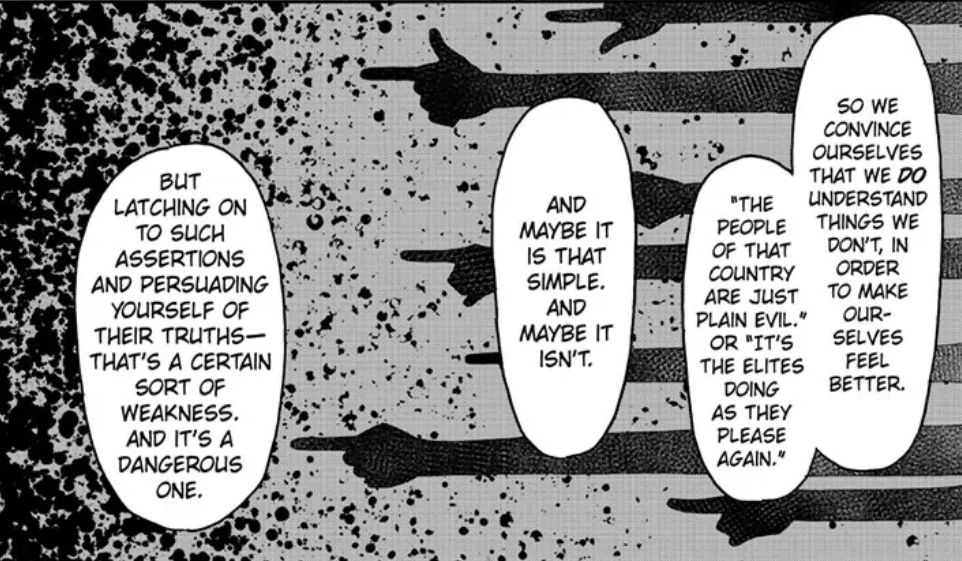 panel from spy x family where one of the older characters is talking to a younger character about war - "so we convince ourselves that we do understand things we don't, in order to make ourselves feel better. "the people of that country are just plain evil" or "it's the elites doing as they please again." and maybe it is that simple and maybe it isn't. but latching on to such assertions and persuading yourself of their truths - that's a certain sort of weakness and its a dangerous one."
