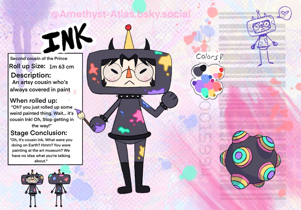 Text on the right says
Ink
Second cousin of the Prince
Roll up size: 1m 63cm

Description: An artsy cousin who’s always covered in paint 

When rolled up:
Oh? you just rolled up some weird painted thing. Wait… it’s cousin Ink! Oh, Stop getting in the way!

Stage conclusion
“Oh, it's cousin Ink. What were you doing on Earth? Hmm? You were painting at the art museum? We have no idea what you're talking about."