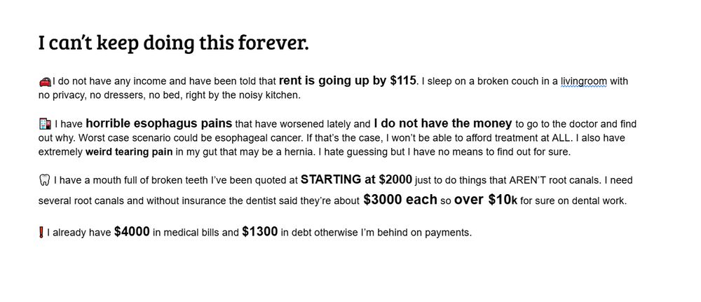 I can’t keep doing this forever.

I do not have any income and have been told that rent is going up by $115. I sleep on a broken couch in a livingroom with no privacy, no dressers, no bed, right by the noisy kitchen. 

 I have horrible esophagus pains that have worsened lately and I do not have the money to go to the doctor and find out why. Worst case scenario could be esophageal cancer. If that’s the case, I won’t be able to afford treatment at ALL. I also have extremely weird tearing pain in my gut that may be a hernia. I hate guessing but I have no means to find out for sure.

I have a mouth full of broken teeth I’ve been quoted at STARTING at $2000 just to do things that AREN’T root canals. I need several root canals and without insurance the dentist said they’re about $3000 each so over $10k for sure on dental work.

I already have $4000 in medical bills and $1300 in debt otherwise I’m behind on payments.