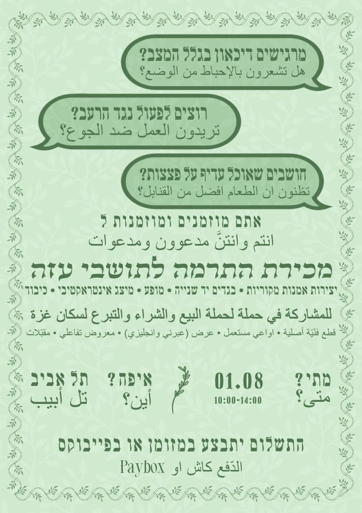 מרגישים דיכאון בגלל המצב?

هل تشعرون بالإحباط من الوضع؟

רוצים לפעול נגד הרעב?

تريدون العمل ضد الجوع؟

חושבים שאוכל עדיף על פצצות?

تظنون ان الطعام افضل من القنابل ؟

אתם מוזמנים ומוזמנות ל

انتم وانتن مدعوون ومدعوات

מכירת התרמה לתושבי עזה

יצירות אמנות מקוריות - בגדים יד שנייה - מופע • מיצג אינטראקטיבי - כיבוד *

قطع

للمشاركة في حملة لحملة البيع والشراء والتبرع لسكان غزة *

فنية أصلية . اواعي مستعمل . عرض ( عبرني وانجليزي) - معروض تفاعلي

• مقبلات

איפה?

أين؟

תל אביב * تل أبيب

מתי?

1.08 מי יתי

متی؟

10:00-14:00

התשלום יתבצע במזומן או בפייבוקס

الدفع كاش او Paybox