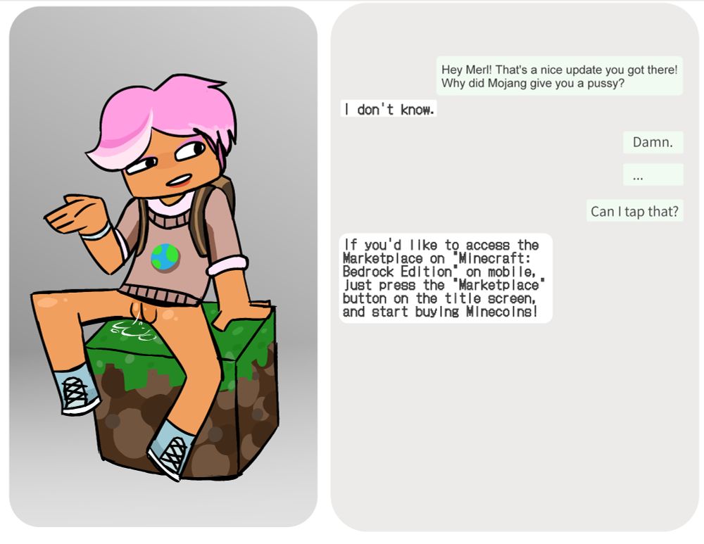 Minecraft's new AI chat bot, Merl. She is sitting bottomless with her legs spread... on a grass block while having a discussion with the viewer. The viewer says "Hey Merl! That's a nice update you got there! Why did Mojang give you a pussy?" To which Merl responds with... "I don't know". The viewer than continues... "Damn... can I tap that?". To which Merl responds with... "If you'd like to access the marketplace on Minecraft: Bedrock Edition on mobile, just press the "Marketplace" button on the title screen, and start buying Minecoins!"