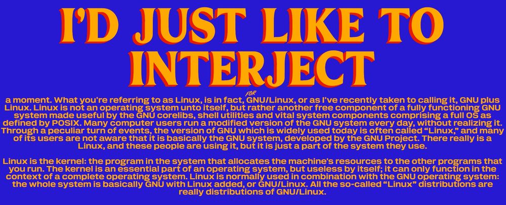 In the style of "Zohran *for* New York City": I'd just like to interject *for* a moment. What you're referring to as Linux, is in fact, GNU/Linux, or as I've recently taken to calling it, GNU plus Linux. Linux is not an operating system unto itself, but rather another free component of a fully functioning GNU system made useful by the GNU corelibs, shell utilities and vital system components comprising a full OS as defined by POSIX. Many computer users run a modified version of the GNU system every day, without realizing it. Through a peculiar turn of events, the version of GNU which is widely used today is often called “Linux,” and many of its users are not aware that it is basically the GNU system, developed by the GNU Project. There really is a Linux, and these people are using it, but it is just a part of the system they use.

Linux is the kernel: the program in the system that allocates the machine's resources to the other programs that you run. The kernel is an essential part of an operating system, but useless by itself; it can only function in the context of a complete operating system. Linux is normally used in combination with the GNU operating system: the whole system is basically GNU with Linux added, or GNU/Linux. All the so-called “Linux” distributions are really distributions of GNU/Linux.