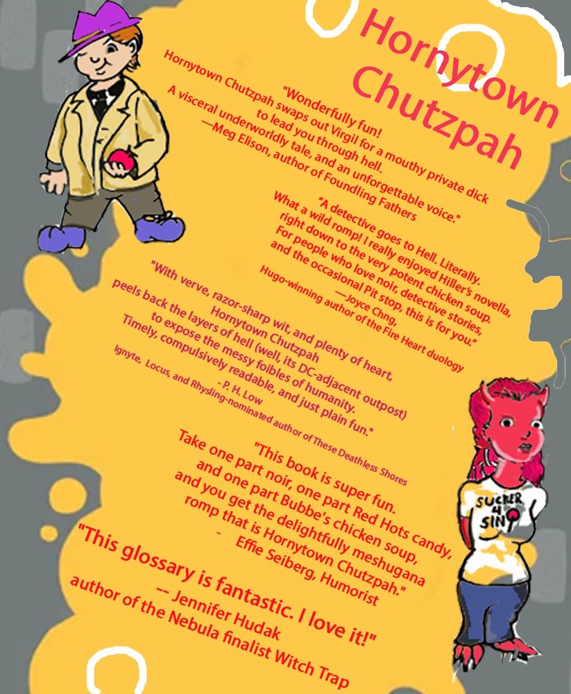 Praise for Hornytown Chutzpah poster

Meg Ellison: Wonderfully fun! Hornytown Chutzpah swaps out Virgil for a mouthy private dick. A visceral underworldly tale, and an unforgettable voice.

Joyce Chng: A detective goes to Hell. Literally. What a wild romp! I really enjoyed Hiller's novella, right down to the very potent chicken soup. For people who love noir, detective stories, and the occasional Pit stop, this is for you.

P.H. Low: With verve, razor-sharp wit, and plenty of heart, Hornytown Chutzpah peels back the layers of hell (well, its DC-adjacent outpost) to expose the messy foibles of humanity. Timely, compulsively readable, and just plain fun.

Effie Seiberg: This book is super fun. Take one part noir, one part Red Hots candy, and one part Bubbe's chicken soup, you get the the delightfully meshugana romp that is Hornytown Chutzpah.

Jennifer Hudak: This glossary is fantastic. I love it!