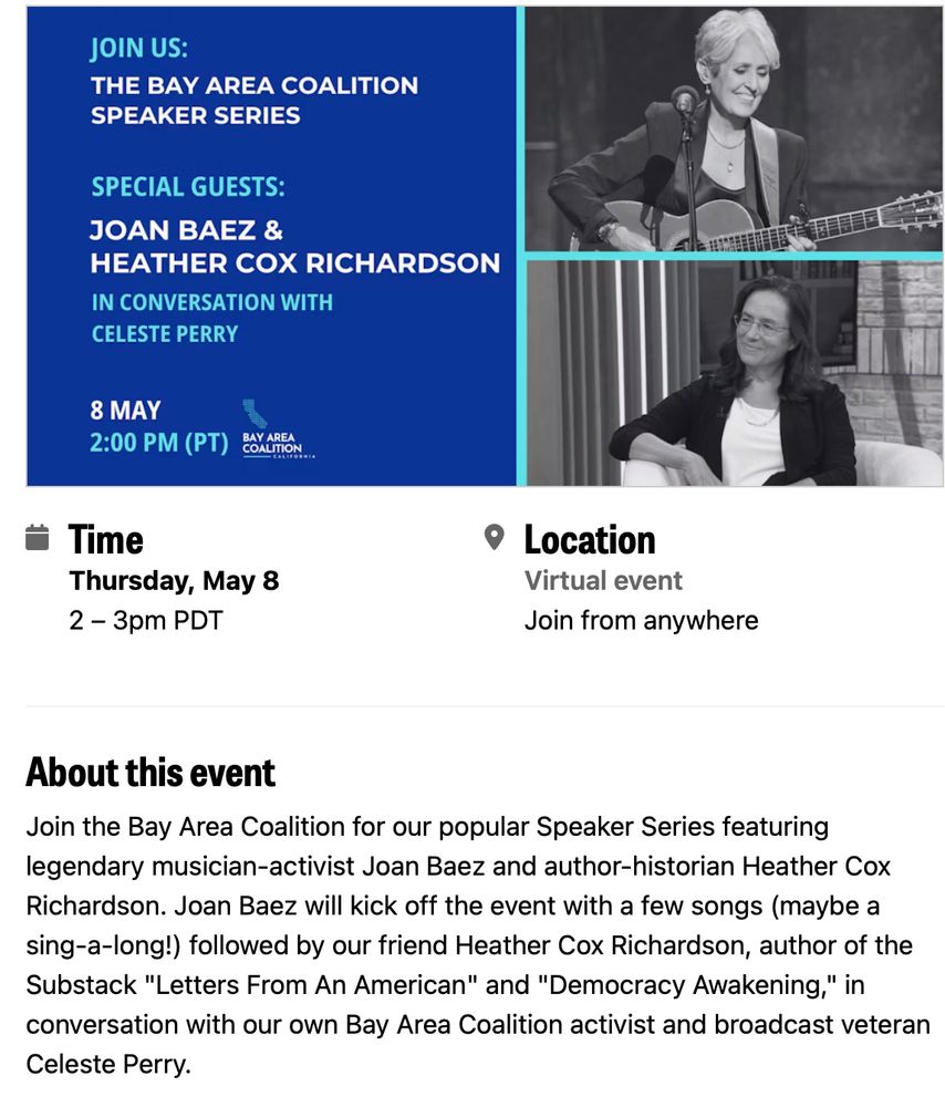 Image of a poster with pictures of Joan Baez and Heather Cox Ricardson announcing an event on May 8th at 2:00 PM Pacific. It includes a sign-up link. About this event: Join the Bay Area Coalition for our popular Speaker Series featuring legendary musician-activist Joan Baez and author-historian Heather Cox Richardson. Joan Baez will kick off the event with a few songs (maybe a sing-a-long!) followed by our friend Heather Cox Richardson, author of the Substack "Letters From An American" and "Democracy Awakening," in conversation with our own Bay Area Coalition activist and broadcast veteran Celeste Perry.
