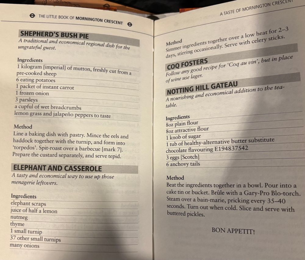 Recipes from the little book of Mornington Crescent 

SHEPHERD'S BUSH PIE
A traditional and economical regional dish for the ungrateful guest.
Method
Line a baking dish with pastry. Mince the eels and haddock together with the turnip, and form into
'torpedos'. Spit-roast over a barbecue [mark 7].
Prepare the custard separately, and serve tepid.
ELEPHANT AND CASSEROLE
A tasty and economical way to use up those menagerie leftovers.
Ingredients

elephant scraps

juice of half a lemon

nutmeg

thyme

1 small turnip

37 other small turnips

many onions

Method
Simmer ingredients together over a low heat for 2-3 days, stirring occasionally. Serve with celery sticks.
COQ FOSTERS
Follow any good recipe for 'Coq au vin', but in place of wine use lager.
NOTTING HILL GATEAU
A nourishing and economical addition to the tea-table.
Method
Beat the ingredients together in a bowl. Pour into a cake tin or bucket. Brûle with a Gary-Pro Blo-torch.
Steam over a bain-marie, pricking every 35-40 buttered pickles.
seconds. Turn out when cold. Slice and serve with
Ingredients

8oz plain flour

8oz attractive flour

1 knob of sugar

1 tub of healthy-alternative butter substitute

chocolate flavouring E194837542

3 eggs [Scotch]

6 anchovy tails

BON APPETIT!