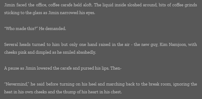 Jimin faced the office, coffee carafe held aloft. The liquid inside sloshed around, bits of coffee grinds sticking to the glass as Jimin narrowed his eyes.

“Who made this?” He demanded.

Several heads turned to him but only one hand raised in the air - the new guy, Kim Namjoon, with cheeks pink and dimpled as he smiled abashedly.

A pause as Jimin lowered the carafe and pursed his lips. Then-

“Nevermind,” he said before turning on his heel and marching back to the break room, ignoring the heat in his own cheeks and the thump of his heart in his chest.