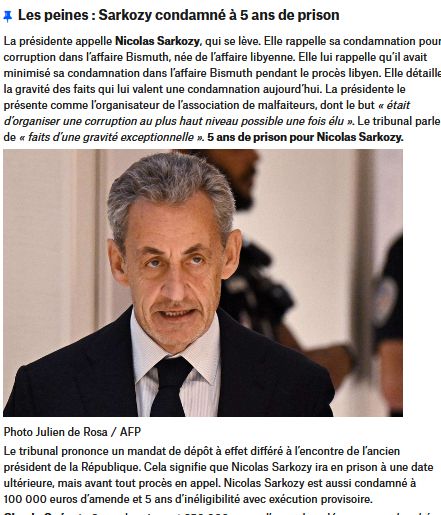 Procès Sarkozy : 
La présidente appelle Nicolas Sarkozy, qui se lève. Elle rappelle sa condamnation pour corruption dans l’affaire Bismuth, née de l’affaire libyenne. Elle lui rappelle qu’il avait minimisé sa condamnation dans l’affaire Bismuth pendant le procès libyen. Elle détaille la gravité des faits qui lui valent une condamnation aujourd’hui. La présidente le présente comme l’organisateur de l’association de malfaiteurs, dont le but « était d’organiser une corruption au plus haut niveau possible une fois élu ». Le tribunal parle de « faits d’une gravité exceptionnelle ». 5 ans de prison pour Nicolas Sarkozy. Le tribunal prononce un mandat de dépôt à effet différé à l’encontre de l’ancien président de la République. Cela signifie que Nicolas Sarkozy ira en prison à une date ultérieure, mais avant tout procès en appel. Nicolas Sarkozy est aussi condamné à 100 000 euros d’amende et 5 ans d’inéligibilité avec exécution provisoire. 
