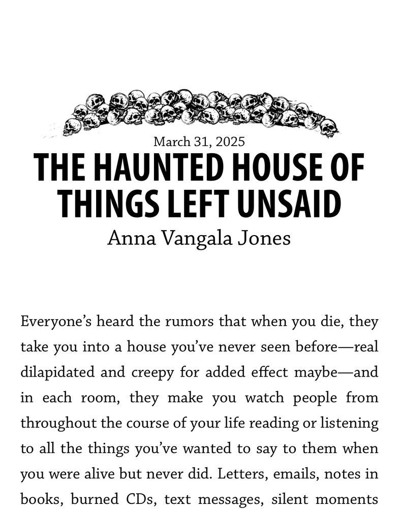 At the top of the page is a drawing of a pile of skulls. Underneath is today’s date: March 31, 2025. Then the title of the story and the name of the author: The Haunted House of Things Left Unsaid by Anna Vangala Jones. 
Below that is the text of the opening lines of the story: “Everyone’s heard the rumors that when you die, they take you into a house you’ve never seen before—real dilapidated and creepy for added effect maybe—and in each room, they make you watch people from throughout the course of your life reading or listening to all the things you’ve wanted to say to them when you were alive but never did. Letters, emails, notes in books, burned CDs, text messages, silent moments” 