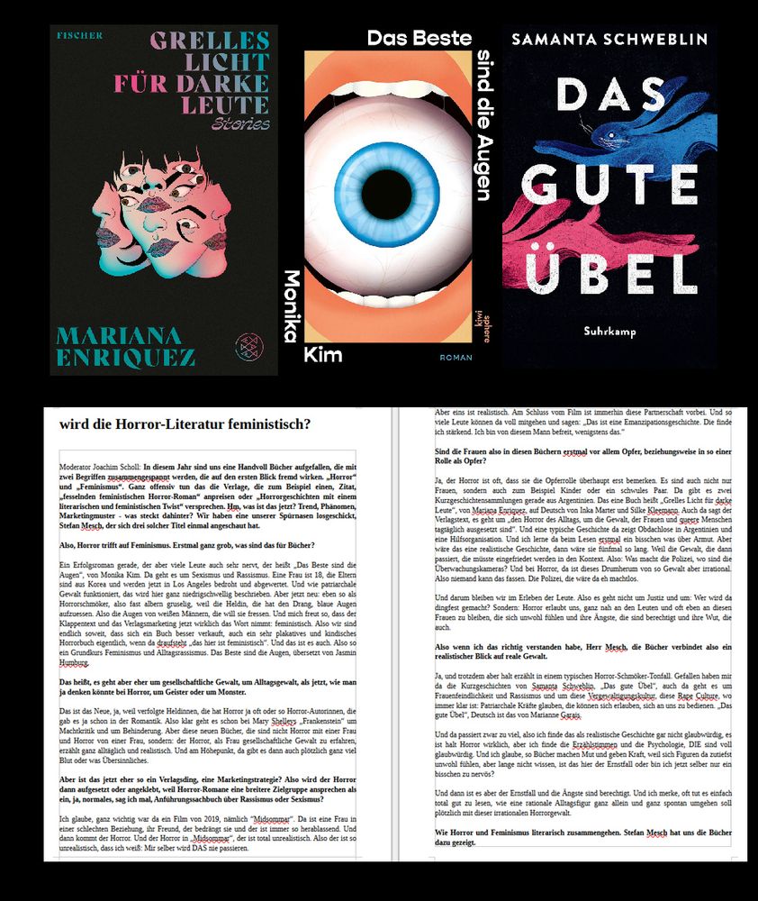 Buchcover & das Transkript. Ausschnitt:

Ein Erfolgsroman gerade, der aber viele Leute auch sehr nervt, der heißt „Das Beste sind die Augen“, von Monika Kim. Da geht es um Sexismus und Rassismus. Eine Frau ist 18, die Eltern sind aus Korea und werden jetzt in Los Angeles bedroht und abgewertet. Und wie patriarchale Gewalt funktioniert, das wird hier ganz niedrigschwellig beschrieben. Aber jetzt neu: eben so als Horrorschmöker, also fast albern gruselig, weil die Heldin, die hat den Drang, blaue Augen aufzuessen. Also die Augen von weißen Männern, die will sie fressen. Und mich freut so, dass der Klappentext und das Verlagsmarketing jetzt wirklich das Wort nimmt: feministisch. Also wir sind endlich soweit, dass sich ein Buch besser verkauft, auch ein sehr plakatives und kindisches Horrorbuch eigentlich, wenn da draufsteht „das hier ist feministisch“. Und das ist es auch. Also so ein Grundkurs Feminismus und Alltagsrassismus. Das Beste sind die Augen, übersetzt von Jasmin Humburg. 

Das heißt, es geht aber eher um gesellschaftliche Gewalt, um Alltagsgewalt, als jetzt, wie man ja denken könnte bei Horror, um Geister oder um Monster.

Das ist das Neue, ja, weil verfolgte Heldinnen, die hat Horror ja oft oder so Horror-Autorinnen, die gab es ja schon in der Romantik. Also klar geht es schon bei Mary Shelleys „Frankenstein“ um Machtkritik und um Behinderung. Aber diese neuen Bücher, die sind nicht Horror mit einer Frau und Horror von einer Frau, sondern: der Horror, als Frau gesellschaftliche Gewalt zu erfahren, erzählt ganz alltäglich und realistisch. Und am Höhepunkt, da gibt es dann auch plötzlich ganz viel Blut oder was Übersinnliches. 