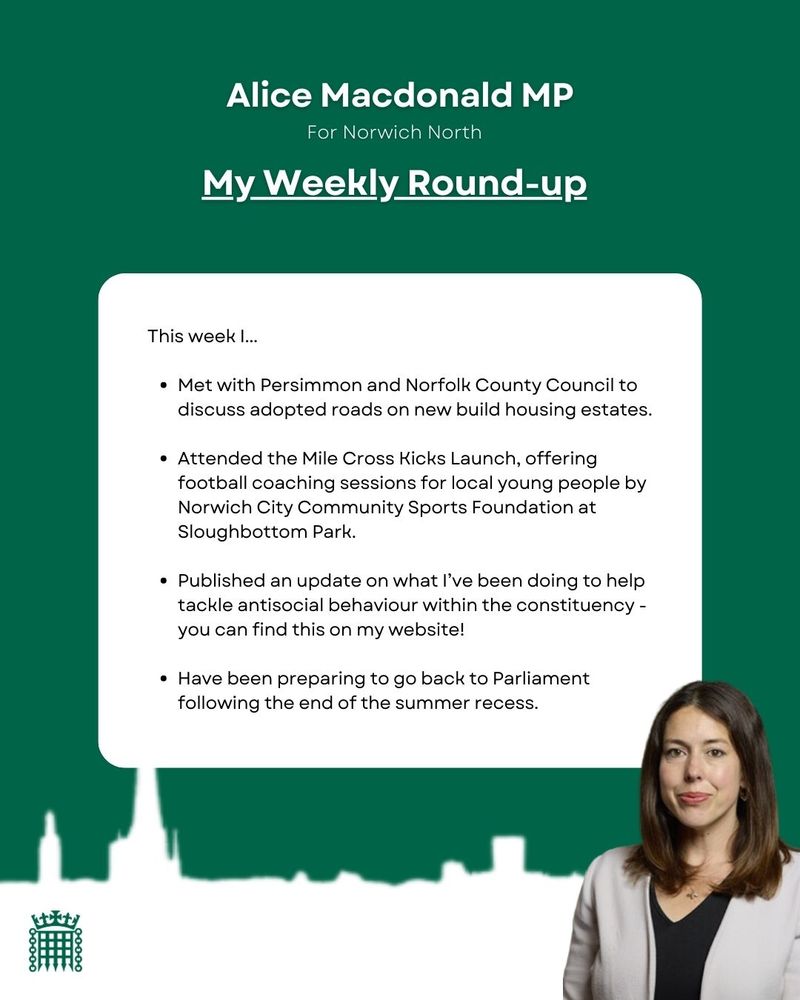 Green and white graphic with a photo of Alice in the corner. Text reads: This week I...
- Met with Persimmon and Norfolk County Council to discuss adopted roads on new build housing estates.
- Attended the Mile Cross Kicks Launch, offering football coaching sessions for local young people by Norwich City Community Sports Foundation at Sloughbottom Park.
- Published an update on what I’ve been doing to help tackle antisocial behaviour within the constituency - you can find this on my website!
- Have been preparing to go back to Parliament following the end of the summer recess.