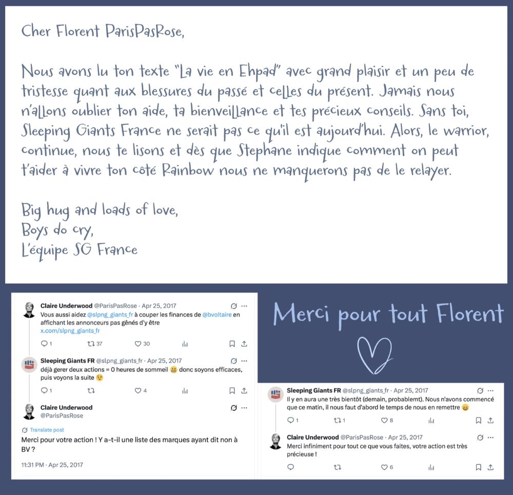 Cher Florent Paris PasRose,
Nous avons lu ton texte "La vie en Ehpad" avec grand plaisir et un peu de tristesse quant aux blessures du passé et celles du présent. Jamais nous n'allons oublier ton aide, ta bienveillance et tes précieux conseils. Sans toi, Sleeping Giants France ne serait pas ce quil est aujoura hui. Alors, le warrior, continue, nous te lisons et dès que Stephane indique comment on peut t'aider à vivre ton côté Rainbow nous ne manquerons pas de le relayer.
Big hug and loads of love,
Boys do cry,
L'équipe SG France
En dessous le 1er échange de Tweet, à l'initiative de PPR, en avril 2017 (Sleeping Giants France a démarré en fin février 2017)