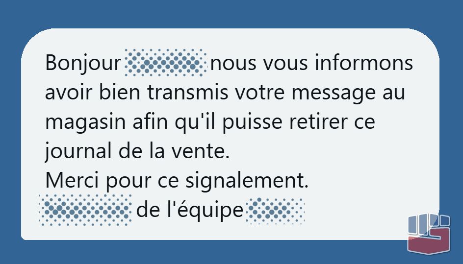 Message anonymisé : Bonjour XXXX, nous vous informons avoir bien transmis votre message au magasin afin qu'il puisse retirer ce journal de la vente. Merci pour ce signalement. XXXX de l'équipe XXXX