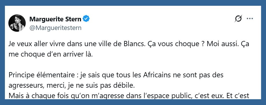 Post X de Marguerite Stern:
"Je veux aller vivre dans une ville de Blancs. Ça vous choque ? Moi aussi. Ça me choque d’en arriver là.

Principe élémentaire : je sais que tous les Africains ne sont pas des agresseurs, merci, je ne suis pas débile.
Mais à chaque fois qu’on m’agresse dans l’espace public, c’est eux"