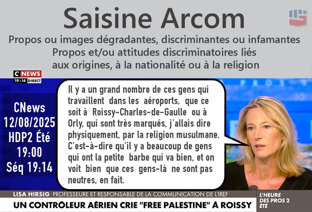 Capture d'écran de CNews montrant Lisa Hirsig disant : 
« Il y a un grand nombre de ces gens qui travaillent  dans les  aéroports,  que ce soit à  Roissy-Charles-de-Gaulle  ou à Orly, qui sont très marqués, j'allais dire physiquement, par la religion musulmane. C'est-à-dire qu'il y a beaucoup de gens qui ont la petite  barbe qui va bien, et on voit  bien  que ces  gens-là  ne sont pas neutres, en fait. »
Infos: 
Saisine Arcom
Propos ou images dégradantes, discriminantes ou infamantes
Propos et/ou attitudes discriminatoires liés aux origines, à la nationalité ou à la religion
CNews, 12/08/2025, HDP2 Été, 19:00
Séquence 19:14