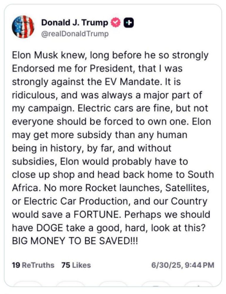 Capture d'un post de Donald Trump

Elon Musk knew, long before he so strongly
Endorsed me for President, that I was
strongly against the EV Mandate. It is
ridiculous, and was always a major part of
my campaign. Electric cars are fine, but not
everyone should be forced to own one. Elon
may get more subsidy than any human
being in history, by far, and without
subsidies, Elon would probably have to
close up shop and head back home to South
Africa. No more Rocket launches, Satellites,
or Electric Car Production, and our Country
would save a FORTUNE. Perhaps we should
have DOGE take a good, hard, look at this?
BIG MONEY TO BE SAVED !!!

6/30/25, 9:44 PM