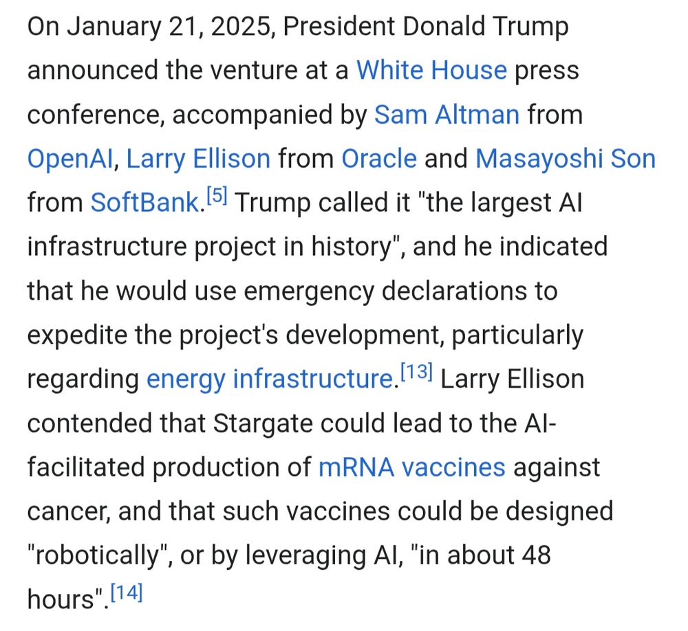 On January 21, 2025, President Donald Trump announced the venture at a White House press conference, accompanied by Sam Altman from OpenAl, Larry Ellison from Oracle and Masayoshi Son from SoftBank. [5] Trump called it "the largest Al infrastructure project in history", and he indicated that he would use emergency declarations to expedite the project's development, particularly regarding energy infrastructure. [13] Larry Ellison contended that Stargate could lead to the Al-facilitated production of mRNA vaccines against cancer, and that such vaccines could be designed "robotically", or by leveraging Al, "in about 48 hours". [14]