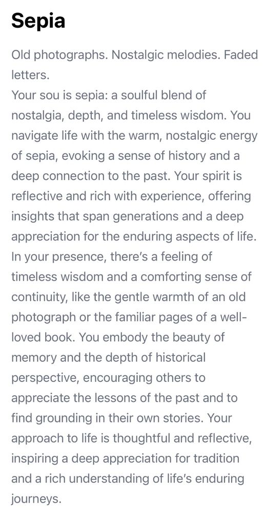 Old photographs. Nostalgic melodies. Faded letters.
Your sou is sepia: a soulful blend of nostalgia, depth, and timeless wisdom. You navigate life with the warm, nostalgic energy of sepia, evoking a sense of history and a deep connection to the past. Your spirit is reflective and rich with experience, offering insights that span generations and a deep appreciation for the enduring aspects of life.
In your presence, there's a feeling of timeless wisdom and a comforting sense of continuity, like the gentle warmth of an old photograph or the familiar pages of a well-loved book. You embody the beauty of memory and the depth of historical
perspective, encouraging others to appreciate the lessons of the past and to find grounding in their own stories. Your approach to life is thoughtful and reflective, inspiring a deep appreciation for tradition and a rich understanding of life's enduring journeys.