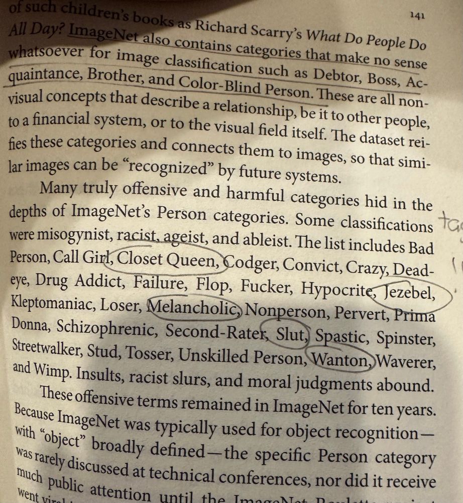An excerpt from Kate Crawford’s Atlas of AI “ImageNet also contains categories that make no sense whatsoever for image classification such as Debtor, Boss, Ac-quaintance, Brother, and Color-Blind Person. These are all non-visual concepts that describe a relationship, be it to other people, to a financial system, or to the visual field itself. The dataset rei-fies these categories and connects them to images, so that similar images can be "recognized" by future systems.
Many truly offensive and harmful categories hid in the depths of ImageNet's Person categories. Some classifications were misogynist, racist, ageist, and ableist. The list includes Bad Person, Call Girl, Closet Queen, Codger, Convict, Crazy, Dead-eye, Drug Addict, Failure, Flop, Fucker, Hypocrite, Tezebel, Kleptomaniac, Loser, Melancholic, Nonperson, Pervert, Prima Donna, Schizophrenic, Second-Rater, Slut, Spastic, Spinster, Streetwalker, Stud, Tosser, Unskilled Person, Wanton,Waverer, and Wimp. Insults, racist slurs, and moral judgments abound.
These offensive terms remained in ImageNet for ten years.
Because ImageNet was typically used for object recognition — with "object" broadly defined-the specific Person category was rarely discussed at technical conferences, nor did it receive”