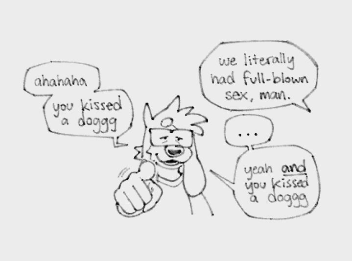 "ahahaha you kissed a doggg" - "we literally had full-blown sex, man." - "... yeah AND you kissed a doggg"