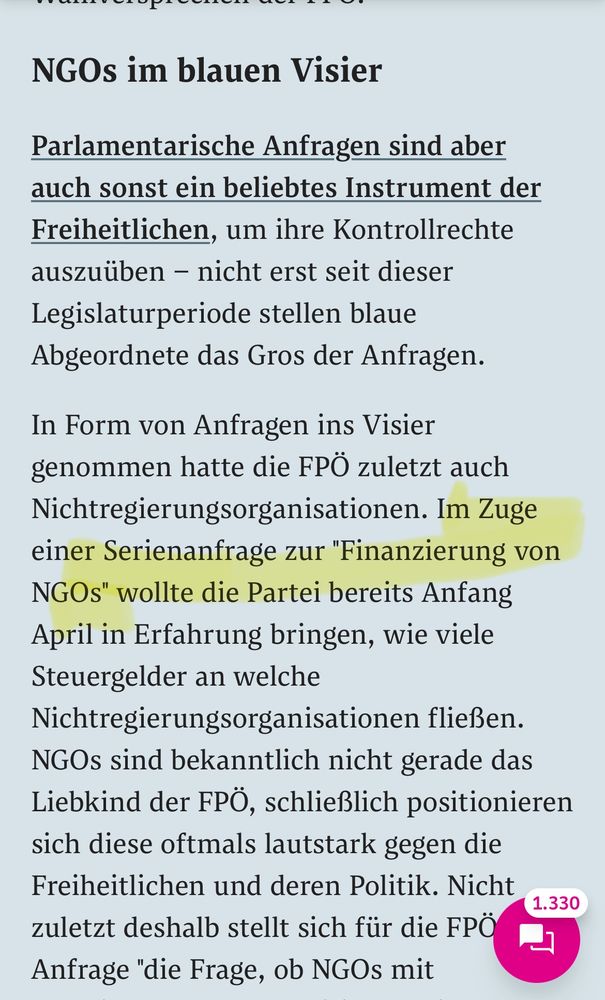 NGOs im blauen Visier

Parlamentarische Anfragen sind aber auch sonst ein beliebtes Instrument der Freiheitlichen, um ihre Kontrollrechte auszuüben – nicht erst seit dieser Legislaturperiode stellen blaue Abgeordnete das Gros der Anfragen.

In Form von Anfragen ins Visier genommen hatte die FPÖ zuletzt auch Nichtregierungsorganisationen. Im Zuge einer Serienanfrage zur "Finanzierung von NGOs" wollte die Partei bereits Anfang April in Erfahrung bringen, wie viele Steuergelder an welche Nichtregierungsorganisationen fließen. NGOs sind bekanntlich nicht gerade das Liebkind der FPÖ, schließlich positionieren sich diese oftmals lautstark gegen die Freiheitlichen und deren Politik. Nicht zuletzt deshalb stellt sich für die FPÖ laut Anfrage "die Frage, ob NGOs mit staatlichen Geldern Politik betreiben". Insgesamt 92 Fragen sollten die einzelnen Ministerien und das Bundeskanzleramt dazu beantworten.