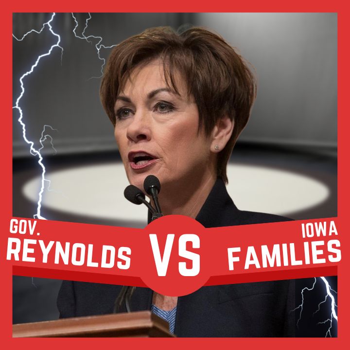 Image is a close-up of Gov. Kim Reynolds speaking at a podium with a small pair of microphones overlapping her chin. Her hair is short and brown, and she is wearing heavy makeup and a dark-colored suit with a light blue shell. Superimposed over the image are two lightning bolts. There is a red banner across the bottom with white lettering that reads "Gov. Reynolds Vs Iowa Families."