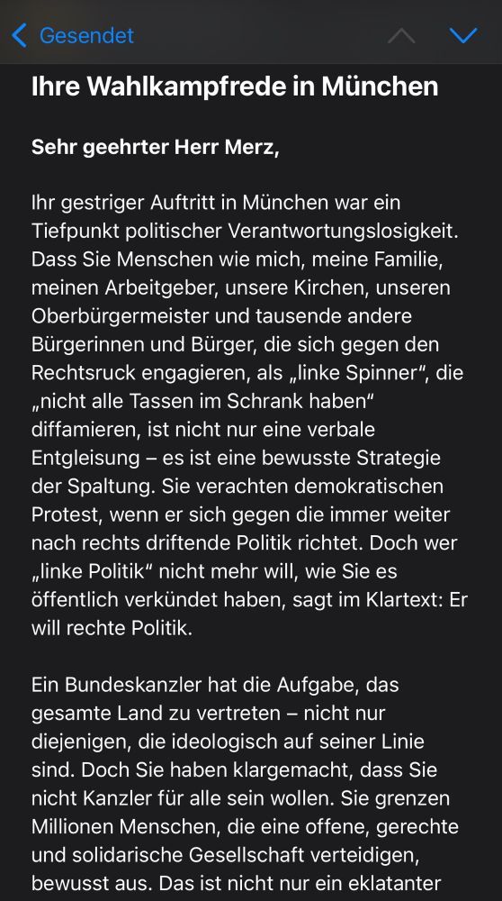 Das Bild zeigt eine Email mit folgendem Text:

Sehr geehrter Herr Merz,

Ihr gestriger Auftritt in München war ein Tiefpunkt politischer Verantwortungslosigkeit. Dass Sie Menschen wie mich, meine Familie, meinen Arbeitgeber, unsere Kirchen, unseren Oberbürgermeister und tausende andere Bürgerinnen und Bürger, die sich gegen den Rechtsruck engagieren, als „linke Spinner“, die „nicht alle Tassen im Schrank haben“ diffamieren, ist nicht nur eine verbale Entgleisung – es ist eine bewusste Strategie der Spaltung. Sie verachten demokratischen Protest, wenn er sich gegen die immer weiter nach rechts driftende Politik richtet. Doch wer „linke Politik“ nicht mehr will, wie Sie es öffentlich verkündet haben, sagt im Klartext: Er will rechte Politik.

Ein Bundeskanzler hat die Aufgabe, das gesamte Land zu vertreten – nicht nur diejenigen, die ideologisch auf seiner Linie sind. Doch Sie haben klargemacht, dass Sie nicht Kanzler für alle sein wollen. Sie grenzen Millionen Menschen, die eine offene, gerechte und solidarische Gesellschaft verteidigen, bewusst aus.
