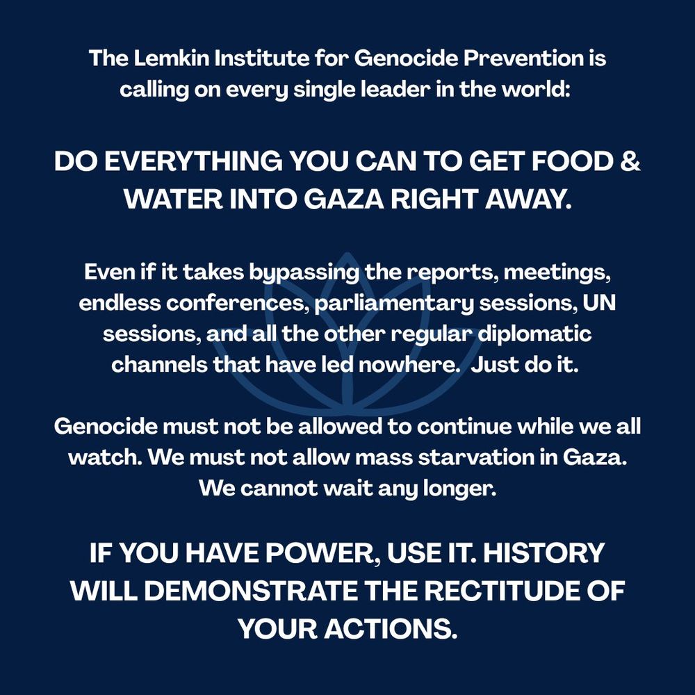 The Lemkin Institute for Genocide Prevention is
calling on every single leader in the world: DO EVERYTHING YOU CAN TO GET FOOD &
WATER INTO GAZA RIGHT AWAY. Even if it takes bypassing the reports, meetings, endless conferences, parliamentary sessions, UN sessions, and all the other regular diplomatic
channels that have led nowhere. Just do it. Genocide must not be allowed to continue while we all
watch. We must not allow mass starvation in Gaza.
We cannot wait any longer. IF YOU HAVE POWER, USE IT. HISTORY WILL DEMONSTRATE THE RECTITUDE OF
YOUR ACTIONS.