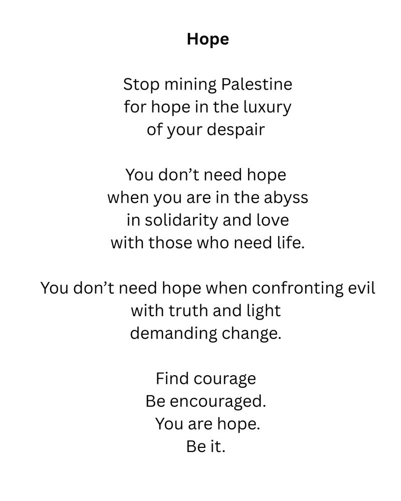 Hope
Stop mining Palestine for hope in the luxury of your despair
You don't need hope when you are in the abyss in solidarity and love with those who need life.
You don't need hope when confronting evil with truth and light demanding change.
Find courage
Be encouraged.
You are hope.
Be it.