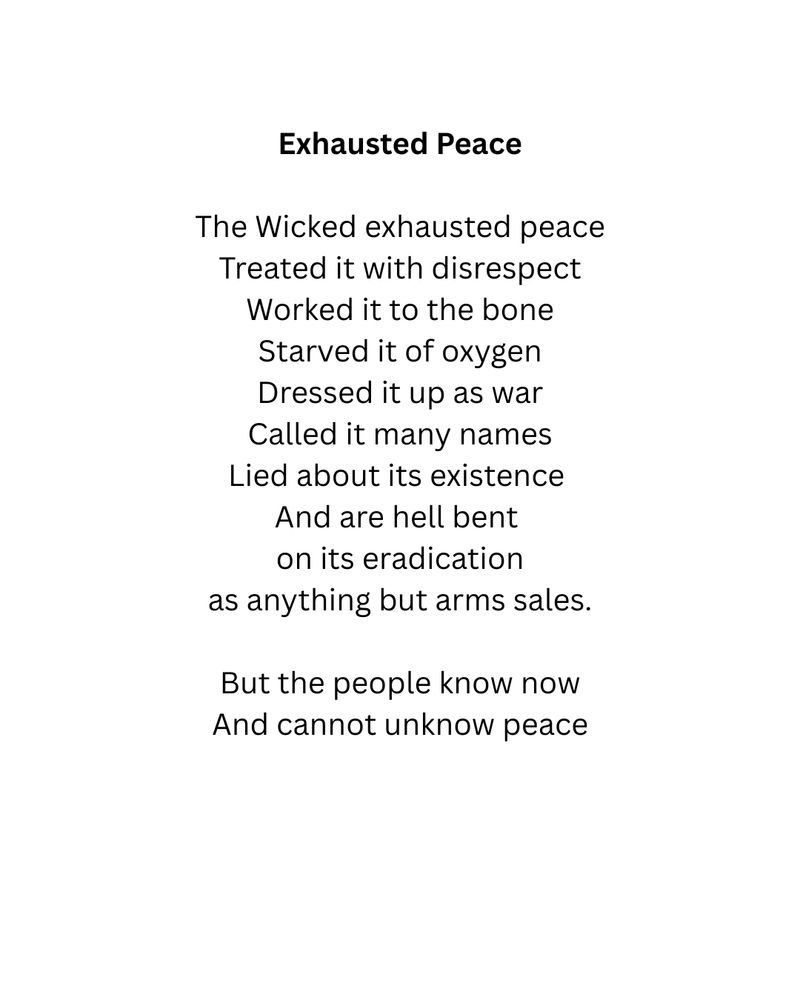Exhausted Peace

The Wicked exhausted peace
Treated it with disrespect
Worked it to the bone
Starved it of oxygen
Dressed it up as war
Called it many names
Lied about its existence 
And are hell bent 
on its eradication
as anything but arms sales.

But the people know now
And cannot unknow peace
