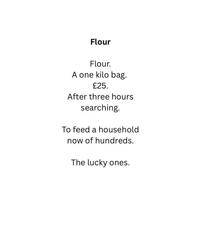 Flour

Flour.
A one kilo bag. 
£25.
After three hours
searching.

To feed a household
now of hundreds.

The lucky ones.
