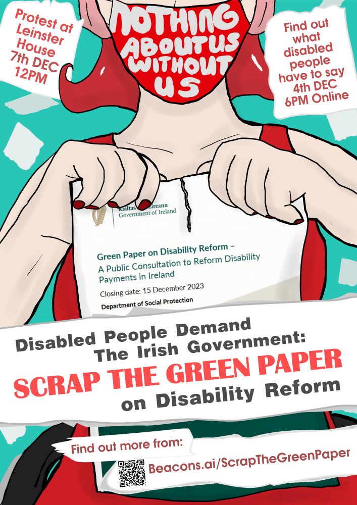 Image Description
A white person with bright red hair sitting in a wheelchair. They are wearing a bright red dress and a red mask that has writing on it saying "nothing about us without us".


They are tearing up the Green Paper on Disability Reform. Surrounding the person is scraps of paper with text. 

Image text 
Disabled people demand the Irish Government: Scrap the Green Paper on Disability Reform
Protest at Leinster House 7th Dec 12pm
Find out what disabled people have to say 4th Dec 6pm Online
Find out more from https://beacons.ai/scrapthegreenpaper