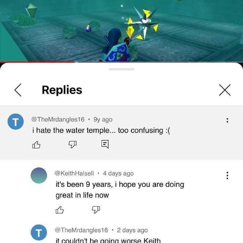 mobile screenshot from youtube video of gameplay from the water temple in The Legend of Zelda: The Ocarina of Time with the replies pulled up in a thread reading

@themrdangles16 9y ago
i hate the water temple... too confusing :(

@keithhalsell 4 days ago
its been 9 years, i hope you are doing great in life now

@themrdangles16 2 days ago
it couldn't be going worse keith